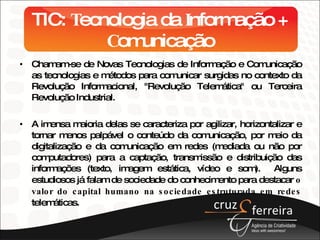 TIC:  T ecnologia da  I nformação +  C omunicação Chamam-se de Novas Tecnologias de Informação e Comunicação as tecnologias e métodos para comunicar surgidas no contexto da Revolução Informacional, "Revolução Telemática" ou Terceira Revolução Industrial. A imensa maioria delas se caracteriza por agilizar, horizontalizar e tornar menos palpável o conteúdo da comunicação, por meio da digitalização e da comunicação em redes (mediada ou não por computadores) para a captação, transmissão e distribuição das informações (texto, imagem estática, vídeo e som).  Alguns estudiosos já falam de sociedade do conhecimento para destacar  o valor do capital humano na sociedade estruturada em redes  telemáticas. 