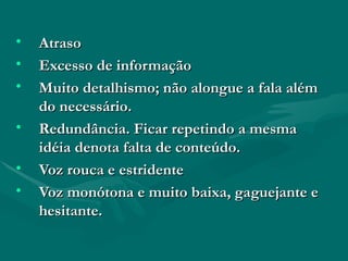 Atraso Excesso de informação Muito detalhismo; não alongue a fala além do necessário. Redundância. Ficar repetindo a mesma idéia denota falta de conteúdo.  Voz rouca e estridente Voz monótona e muito baixa, gaguejante e hesitante.  