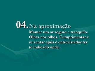 Na aproximação Manter um ar seguro e tranquilo. Olhar nos olhos. Cumprimentar e se sentar após o entrevistador ter te indicado onde.   04. 