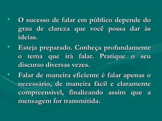 O sucesso de falar em público depende do grau de clareza que você possa dar às ideias. Esteja preparado. Conheça profundamente o tema que irá falar. Pratique o seu discurso diversas vezes. Falar de maneira eficiente é falar apenas o necessário, de maneira fácil e claramente compreensível, finalizando assim que a mensagem for transmitida. 