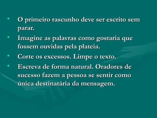 O primeiro rascunho deve ser escrito sem parar.  Imagine as palavras como gostaria que fossem ouvidas pela plateia. Corte os excessos. Limpe o texto. Escreva de forma natural. Oradores de sucesso fazem a pessoa se sentir como única destinatária da mensagem. 