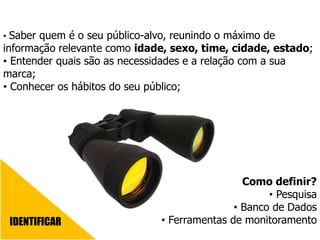 IDENTIFICAR
• Saber quem é o seu público-alvo, reunindo o máximo de
informação relevante como idade, sexo, time, cidade, estado;
• Entender quais são as necessidades e a relação com a sua
marca;
• Conhecer os hábitos do seu público;
Como definir?
• Pesquisa
• Banco de Dados
• Ferramentas de monitoramento
 
