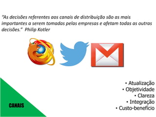 CANAIS
“As decisões referentes aos canais de distribuição são as mais
importantes a serem tomadas pelas empresas e afetam todas as outras
decisões.” Philip Kotler
• Atualização
• Objetividade
• Clareza
• Integração
• Custo-benefício
 