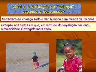 Qual é a definição de  "criança"   segundo a Convenção?   Considera-se criança todo o ser humano com menos de 18 anos  excepto nos casos em que, em virtude da legislação nacional,  a maioridade é atingida mais cedo.  