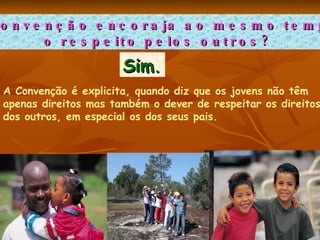 A Convenção encoraja ao mesmo tempo  o respeito pelos outros? Sim .   A Convenção é explicita, quando diz que os jovens não têm  apenas direitos mas também o dever de respeitar os direitos  dos outros, em especial os dos seus pais.  