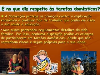 E no que diz respeito às tarefas domésticas?   A Convenção protege as crianças contra a exploração  económica e qualquer tipo de trabalho que ponha em risco  a sua saúde e educação.  Mas nunca pretendeu regulamentar detalhes da vida  familiar. Por isso, nenhuma disposição proíbe as crianças  de participarem em tarefas domésticas, desde que não  contenham riscos e sejam próprias para a sua idade.  