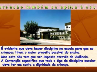 A Convenção também se aplica à escola?   É evidente que deve haver disciplina na escola para que as  crianças tirem o maior proveito possível do ensino.  Mas esta não tem que ser imposta através da violência.  A Convenção especifica que todo o tipo de disciplina escolar deve ter em conta a dignidade da criança.  