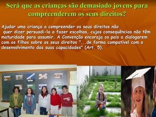 Será que as crianças são demasiado jovens para  compreenderem os seus direitos?  Ajudar uma criança a compreender os seus direitos não quer dizer persuadi-la a fazer escolhas, cujas consequências não têm  maturidade para assumir. A Convenção encoraja os pais a dialogarem  com os filhos sobre os seus direitos "...de forma compatível com o  desenvolvimento das suas capacidades" (Art. 5).  