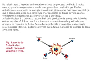 De referir, que o impacto ambiental resultante do processo de Fusão é muito menor, quando comparado com o da energia nuclear produzida por Fissão. Actualmente, esta fonte de energia encontra-se ainda numa fase experimental, já que a tecnologia ainda não conseguiu criar reactores de Fusão devido às altas temperaturas necessárias para levar a cabo o processo.  A Fusão Nuclear é o processo responsável pela produção da energia do Sol e das outras estrelas. O Sol recorre à sua imensa massa e à força da gravidade para produzir as reacções de fusão. Sendo bem conhecida a importância da energia solar no nosso Planeta,  podemos afirmar que a fusão é a fonte de energia de toda a vida na Terra.   Fig.: Reacção de Fusão Nuclear usando núcleos de Deutério e Trítio . 