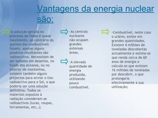 -A elevada quantidade de energia produzida, utilizando pouco combustível. Vantagens da energia nuclear são: -As centrais nucleares não ocupam grandes extensas áreas. -A poluição gerada no processo da fissão é quase inexistente, ao contrário da queima dos combustíveis fosseis, apenas alguns produtos resultantes são radioactivos. Necessitam de ser isolados em desertos, no fundo dos oceanos, ou no interior de montanhas, existem também alguns projectos para enviar o lixo radioactivo para o Sol, o que poderia ser uma solução definitiva. Todos os materiais expostos á radiação consideram-se radioactivos (luvas, roupas, ferramentas, etc…); -Combustível, neste caso o urânio, existe em grandes quantidades. Existem 4 milhões de toneladas descobertas actualmente e estima-se que renda cerca de 60 anos de energia e calcula-se que existam 16 milhões de toneladas por descobrir, o que prolongaria efectivamente a sua utilização; 