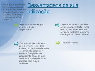 Ainda que a quantidade de energia produzida através da fissão nuclear seja significativa, este processo apresenta problemas de difícil resolução. Desvantagens da sua utilização: - Apesar de todas as medidas de segurança existentes numa central, continua a existir o perigo de explosões nucleares e de fugas de radioactividade; -Poluição térmica -Alto custo de construção e de tecnologia empreendida; -Falta de soluções eficientes para o tratamento de Lixo Radioactivo, o principal motivo dos ambientalistas serem contra a Energia Nuclear, actualmente pouco se sabe acerca das consequências da radiação para o meio ambiente. 