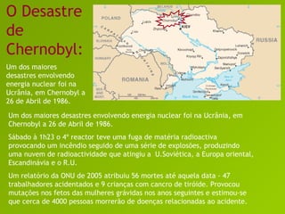 O Desastre de Chernobyl: Um dos maiores desastres envolvendo energia nuclear foi na Ucrânia, em Chernobyl a 26 de Abril de 1986. Um dos maiores desastres envolvendo energia nuclear foi na Ucrânia, em Chernobyl a 26 de Abril de 1986. Sábado à 1h23 o 4º reactor teve uma fuga de matéria radioactiva provocando um incêndio seguido de uma série de explosões, produzindo uma nuvem de radioactividade que atingiu a  U.Soviética, a Europa oriental, Escandinávia e o R.U.  Um relatório da ONU de 2005 atribuiu 56 mortes até aquela data - 47 trabalhadores acidentados e 9 crianças com cancro de tiróide. Provocou mutações nos fetos das mulheres grávidas nos anos seguintes e estimou-se que cerca de 4000 pessoas morrerão de doenças relacionadas ao acidente. 