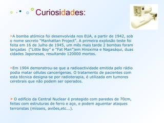 ◦   · ∙   ⃘ °   C uriosi d a d es :   > A bomba atómica foi desenvolvida nos EUA, a partir de 1942, sob o nome secreto “Manhattan Project”. A primeira explosão teste foi feita em 16 de Julho de 1945, um mês mais tarde 2 bombas foram lançadas  (“Little Boy” e “Fat Man”)em Hiroxima e Nagasáqui, duas cidades Japonesas, resultando 120000 mortos. > Em 1904 demonstrou-se que a radioactividade emitida pelo rádio podia matar células cancerígenas. O tratamento de pacientes com esta técnica designa-se por radioterapia, é utilizada em tumores cerebrais que não podem ser operados. >  O edifício da Central Nuclear é protegido com paredes de 70cm, feitas com estruturas de ferro e aço, e podem aguentar ataques terroristas (mísseis, aviões,etc...).   