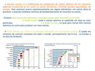 •   A reacção nuclear é a modificação da composição do núcleo atómico de um elemento podendo transformar-se em outro ou outros elementos, emitindo grandes quantidades de energia . Esse processo ocorre espontaneamente em alguns elementos; em outros deve-se provocar a reacção mediante técnicas de bombardeamento de neutrões ou outras. ▪   Existem  duas formas de aproveitar a energia nuclear para convertê-la em calor:  A fissão nuclear  onde o núcleo atómico se subdivide em duas ou mais partículas,  e a fusão nuclear , na qual pelo menos dois núcleos atómicos se unem para produzir um novo núcleo. •   A  fissão nuclear do urânio é a principal aplicação civil da energia nuclear . É usada em centenas de centrais nucleares em todo o mundo, principalmente nos E.U.A., na Europa o na Ásia do Ocidente. 