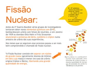 Fissão Nuclear: Antes da 2ª Guerra Mundial vários grupos de investigadores tentaram obter novos  elementos químicos com   Z> 92 , bombardearam urânio com feixes de neutrões, e em Janeiro de 1939 os Alemães Otto Hahn e Fritz Strassman  anunciaram a presença de bário, Lantânio e crípton  numa amostra de urânio das suas experiências. Nos meses que se seguiram esse processo passou a ser mais bem compreendido e chamado de fissão nuclear. Z  = Nº.atómico;   número de protões num núcleo de 1 átomo,  ex.: Cálcio -Ca- tem 12 protões, logo o nº.atómico é 12.  ->  12 Ca. O nº. varia consoante o elemento químico. *A Fissão Nuclear consiste em  separar um núcleo de grande massa  (geralmente átomos de Urânio)  em dois cuja  massa é menor (no caso do urânio origina Crípton e Bário),  libertando uma grande quantidade de energia . 
