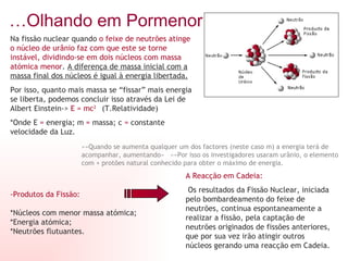 … Olhando em Pormenor: Na fissão nuclear quando  o feixe de neutrões atinge o núcleo de urânio faz com que este se torne instável, dividindo-se em dois núcleos com massa atómica menor .  A diferença de massa inicial com a massa final dos núcleos é igual à energia libertada. Por isso, quanto mais massa se “fissar” mais energia se liberta, podemos concluir isso através da Lei de Albert Einstein->  E = mc 2   (T.Relatividade) *Onde E  =  energia; m  =  massa; c  =  constante velocidade da Luz.  »»Quando se aumenta qualquer um dos factores (neste caso m) a energia terá de acompanhar, aumentando«  »»Por isso os investigadores usaram urânio, o elemento com + protões natural conhecido para obter o máximo de energia. -Produtos da Fissão:   *Núcleos com menor massa atómica; *Energia atómica; *Neutrões flutuantes. A Reacção em Cadeia: Os resultados da Fissão Nuclear, iniciada pelo bombardeamento do feixe de neutrões, continua espontaneamente a realizar a fissão, pela captação de neutrões originados de fissões anteriores, que por sua vez irão atingir outros núcleos gerando uma reacção em Cadeia. 