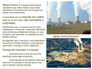 Massa Crítica:  É a massa mínima duma substância que sofreu fissão e que ainda possibilita a ocorrência de uma reacção em cadeia auto-sustentável. A velocidade de uma  reacção em cadeia  pode ser de dois tipos:  não controlada e controlada.  No primeiro caso, a reacção ocorre muito rapidamente (menos de 1 segundo) libertando uma enorme quantidade de energia, é o que acontece, por exemplo, na explosão de uma bomba atómica. No segundo caso a reacção é controlada pelos reactores de fissão nucleares, o que permite aproveitar a energia e evitar desgraças. Formas de Controlar a reacção:  -Desacelerando o feixe de neutrões passando-o pela água ou gravite; -Inserindo barras de Cádmio e Boro que absorvem os neutrões e servem para evitar que a reacção saia de controlo. *Figuras: Centrais Nucleares 