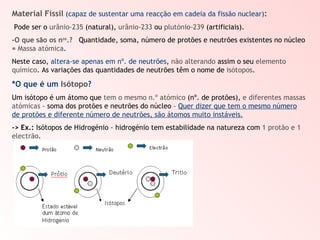 Material Físsil   (capaz de sustentar uma reacção em cadeia da fissão nuclear) : Pode ser o  urânio-235  (natural),  urânio-233  ou  plutónio-239  (artificiais). -O que são os n os .?   Quantidade, soma, número de protões e neutrões existentes no núcleo =  Massa atómica . Neste caso,  altera-se apenas em nº. de neutrões ,  não alterando  assim o seu  elemento químico . As variações das quantidades de neutrões têm o nome de  isótopos . *O que é um   Isótopo ? Um isótopo é um átomo que  tem o mesmo n.º atómico  (nº. de protões),  e diferentes massas atómicas  – soma dos protões e neutrões do núcleo –  Quer dizer que tem o mesmo número de protões e diferente número de neutrões, são átomos muito instáveis. ->   Ex.:  Isótopos de Hidrogénio - hidrogénio tem estabilidade na natureza com  1 protão e 1 electrão . 