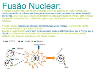 Fusão Nuclear: A Energia Nuclear pode também ser produzida através do processo de Fusão Nuclear, que  consiste na união de dois núcleos leves para formar outro mais pesado e com menor conteúdo energético , através do qual se libertam também grandes quantidades de energia. Este processo envolve átomos de deutério, tritio ou hidrogénio, que são substâncias muito abundantes na natureza.  A Fusão Nuclear  necessita de elevadas temperaturas para se realizar , e geralmente liberta muito mais energia do que a que consume. Quando a Fusão Nuclear  ocorre com elementos com um peso atómico menor que o ferro e que o níquel  (os quais possuem as maiores forças de coesão nuclear de todos os átomos, sendo portanto mais estáveis) geralmente esta liberta energia. 