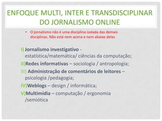 ENFOQUE MULTI, INTER E TRANSDISCIPLINAR
       DO JORNALISMO ONLINE
    • O jornalismo não é uma disciplina isolada das demais
      disciplinas. Não está nem acima e nem abaixo delas


   I) Jornalismo investigativo -
      estatística/matemática/ ciências da computação;
   II)Redes informativas – sociologia / antropologia;
   III) Administração de comentários de leitores –
      psicologia /pedagogia;
   IV)Weblogs – design / informática;
   V)Multimídia – computação / ergonomia
      /semiótica
 