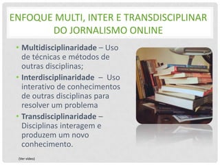 ENFOQUE MULTI, INTER E TRANSDISCIPLINAR
       DO JORNALISMO ONLINE
 • Multidisciplinaridade – Uso
   de técnicas e métodos de
   outras disciplinas;
 • Interdisciplinaridade – Uso
   interativo de conhecimentos
   de outras disciplinas para
   resolver um problema
 • Transdisciplinaridade –
   Disciplinas interagem e
   produzem um novo
   conhecimento.
 (Ver vídeo)
 