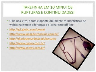TAREFINHA EM 10 MINUTOS
          RUPTURAS E CONTINUIDADES!
• Olhe nos sites, anote e aponte oralmente características de
  webjornalismo e diferenças do jornalismo off-line:
• http://g1.globo.com/ceara/
• http://www.jangadeiroonline.com.br/
• http://diariodonordeste.globo.com/
• http://www.opovo.com.br/
• http://www.cnews.com.br/
 