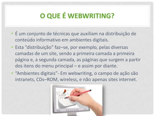 O QUE É WEBWRITING?

• É um conjunto de técnicas que auxiliam na distribuição de
  conteúdo informativo em ambientes digitais.
• Esta “distribuição” faz–se, por exemplo, pelas diversas
  camadas de um site, sendo a primeira camada a primeira
  página e, a segunda camada, as páginas que surgem a partir
  dos itens do menu principal – e assim por diante.
• “Ambientes digitais”- Em webwriting, o campo de ação são
  intranets, CDs–ROM, wireless, e não apenas sites internet.
 