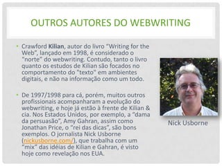 OUTROS AUTORES DO WEBWRITING

• Crawford Kilian, autor do livro “Writing for the
  Web”, lançado em 1998, é considerado o
  “norte” do webwriting. Contudo, tanto o livro
  quanto os estudos de Kilian são focados no
  comportamento do "texto" em ambientes
  digitais, e não na informação como um todo.

• De 1997/1998 para cá, porém, muitos outros
  profissionais acompanharam a evolução do
  webwriting, e hoje já estão à frente de Kilian &
  cia. Nos Estados Unidos, por exemplo, a “dama
  da persuasão”, Amy Gahran, assim como              Nick Usborne
  Jonathan Price, o “rei das dicas”, são bons
  exemplos. O jornalista Nick Usborne
  (nickusborne.com/), que trabalha com um
  “mix” das idéias de Kilian e Gahran, é visto
  hoje como revelação nos EUA.
 