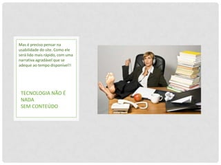 Mas é preciso pensar na
usabilidade do site. Como ele
será lido mais rápido, com uma
narrativa agradável que se
adeque ao tempo disponível!!




 TECNOLOGIA NÃO É
 NADA
 SEM CONTEÚDO
 