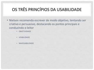 OS TRÊS PRINCÍPIOS DA USABILIDADE

• Nielsen recomenda escrever de modo objetivo, tentando ser
  criativo e persuasivo, destacando os pontos principais e
  conduzindo o leitor
       • OBJETIVIDADE

       • VISIBILIDADE

       • NAVEGABILIDADE
 