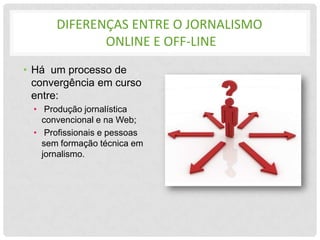 DIFERENÇAS ENTRE O JORNALISMO
              ONLINE E OFF-LINE
• Há um processo de
  convergência em curso
  entre:
  • Produção jornalística
    convencional e na Web;
  • Profissionais e pessoas
    sem formação técnica em
    jornalismo.
 