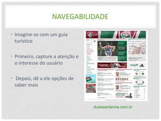 NAVEGABILIDADE

• Imagine-se com um guia
  turístico

• Primeiro, capture a atenção e
  o interesse do usuário

• Depois, dê a ele opções de
  saber mais



                                  dudasantanna.com.br
 