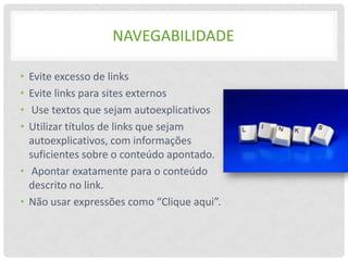 NAVEGABILIDADE

• Evite excesso de links
• Evite links para sites externos
•  Use textos que sejam autoexplicativos
• Utilizar títulos de links que sejam
  autoexplicativos, com informações
  suficientes sobre o conteúdo apontado.
• Apontar exatamente para o conteúdo
  descrito no link.
• Não usar expressões como “Clique aqui”.
 