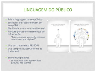 LINGUAGEM DO PÚBLICO
• Fale a linguagem do seu público
• Escritores de sucesso focam em
  seu público
• Na dúvida, use o tom semi-formal
• Procure perceber cruzamentos de
  informações
  • “Esse assunto se assemelha com que
    outros e em que páginas?”

• Use um tratamento PESSOAL
• Use sempre a MESMA forma de
  tratamento

• Economize palavras
  • Se você pode dizer algo em duas
    palavras, não use três
 