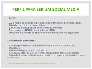 PERFIL PARA SER UM SOCIAL MEDIA
• Perfil:
    2,7 é média de anos de experiência dos profissionais de mídias sociais
    80% têm um diploma universitário
    92% ocupam uma posição de liderança na empresa
    Mais homens (64%) do que mulheres (36%)
    100% tem uma conta no Twitter com uma média de 745 seguidores


• Profissionais de sucesso:
    58% são profissionais multidisciplinares e podem assumir várias
    atividades
    46% estão dispostos a assumir riscos
    45% são capazes de unir diferentes stakeholders dentro da empresa
    38% relacionam as atividades entre todos os departamentos da empresa
(Ver gráfico original)


   Fonte: http://www.webwriters.com.br/2012/06/o-perfil-dos-analistas-de-midias.html
 