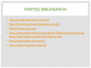 FONTES/ BIBLIOGRAFIA

• http://www.webwriters.com.br/
• http://jornalismomovel.blogspot.com.br/
• http://www.useit.com
• http://www.governoeletronico.gov.br/biblioteca/arquivos/pa
  droes-brasil-e-gov-cartilha-de-redacao-web
• http://webinsider.uol.com.br/
• http://www.mestreseo.com.br
 