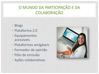 O MUNDO DA PARTICIPAÇÃO E DA
          COLABORAÇÃO

• Blogs
• Plataforma 2.0
• Equipamentos
  acessíveis
• Plataformas amigáveis
• Formador de opinião
• Pólo de emissão
• Ações colaborativas
 
