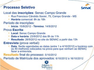 Processo Seletivo
Local das inscrições: Senac Campo Grande
      Rua Francisco Cândido Xavier, 75, Campo Grande - MS
      Horário comercial: 8h às 18h
Período de inscrições:
      Inicio: 15/8/2012 - Término: 14/9/2012
Prova Escrita:
      Local: Senac Campo Grande
      Data e horário: 23/9/2012 das 8h às 11h
      Resultado: 26/9/2012 no site do SENAC a partir das 13h
Entrevista (prova verbal):
    Data: Serão agendadas as datas (entre 1 e 4/10/2012) e horários com
     os 40 melhores colocados na prova para que venham ao SENAC
     fazer a entrevista,
Resultado final do processo: 5/10/2012
Período de Matrícula dos aprovados: 6/10/2012 à 16/10/2012
 
