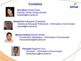 Contatos
   Ana Olíria Ferreira Alves
   Gerente | Senac Campo Grande
   anaoliria@ms.senac.br


Samuel Moro Bergamo Cavalcante
   Analista de Educação Profissional – Informação e Comunicação
   samuel@ms.senac.br



 Marcos Antonio Pereira Simões
    Coordenador Pedagógico – Informação e Comunicação
    marcosantonio@ms.senac.br



         Fernando Segantini Cruz
             Educador – Informação e Comunicação
             fernandocruz@ms.senac.br
 