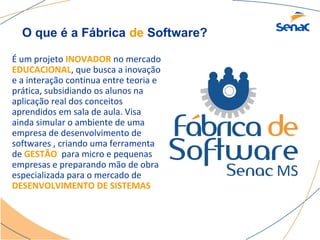 O que é a Fábrica de Software?

É um projeto INOVADOR no mercado
EDUCACIONAL, que busca a inovação
e a interação continua entre teoria e
prática, subsidiando os alunos na
aplicação real dos conceitos
aprendidos em sala de aula. Visa
ainda simular o ambiente de uma
empresa de desenvolvimento de
softwares , criando uma ferramenta
de GESTÃO para micro e pequenas
empresas e preparando mão de obra
especializada para o mercado de
DESENVOLVIMENTO DE SISTEMAS
 
