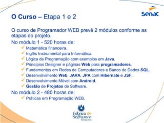 O Curso – Etapa 1 e 2

O curso de Programador WEB prevê 2 módulos conforme as
etapas do projeto.
No módulo 1 - 520 horas de:
     Matemática financeira.
     Inglês Instrumental para Informática.
     Lógica de Programação com exemplos em Java.
     Princípios Designer e páginas Web para programadores.
     Fundamentos em Redes de Computadores e Banco de Dados SQL.
     Desenvolvimento Web, JAVA, JPA com Hibernate e JSF.
     Desenvolvimento Móvel com Android.
     Gestão de Projetos de Software.
No módulo 2 - 480 horas de:
     Práticas em Programação WEB.
 