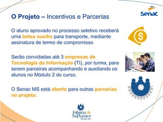 O Projeto – Incentivos e Parcerias

O aluno aprovado no processo seletivo receberá
uma bolsa auxílio para transporte, mediante
assinatura de termo de compromisso

Serão convidadas até 3 empresas de
Tecnologia da Informação (TI), por turma, para
serem parceiras acompanhando e auxiliando os
alunos no Módulo 2 do curso.

O Senac MS está aberto para outras parcerias
no projeto.
 
