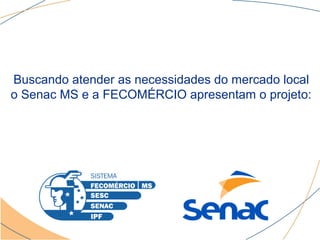 Buscando atender as necessidades do mercado local
o Senac MS e a FECOMÉRCIO apresentam o projeto:
 