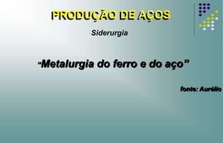 PRODUÇÃO DE AÇOS
“Metalurgia do ferro e do aço”
fonte: Aurélio
Siderurgia
 