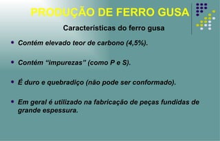 PRODUÇÃO DE FERRO GUSA Características do ferro gusa Contém elevado teor de carbono (4,5%). Contém “impurezas” (como P e S). É duro e quebradiço (não pode ser conformado). Em geral é utilizado na fabricação de peças fundidas de grande espessura. 