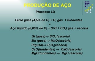 PRODUÇÃO DE AÇO Ferro gusa (4,5% de C) + O 2  gás  + fundentes  = Aço líquido (0,06% de C) + (CO + CO 2 ) gás + escória Si (gusa)   SiO 2  (escória) Mn (gusa)   MnO   (escória)   P(gusa)   P 2 O 5 (escória) CaO(fundentes)      CaO (escória) MgO(fundentes)      MgO (escória) Processo LD 