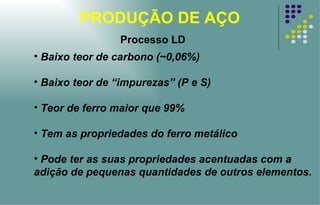 PRODUÇÃO DE AÇO Baixo teor de carbono (~0,06%) Baixo teor de “impurezas” (P e S) Teor de ferro maior que 99% Tem as propriedades do ferro metálico Pode ter as suas propriedades acentuadas com a adição de pequenas quantidades de outros elementos.  Processo LD 