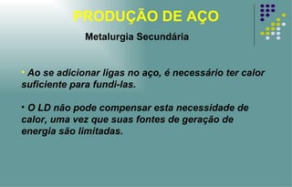 PRODUÇÃO DE AÇO Ao se adicionar ligas no aço, é necessário ter calor suficiente para fundi-las. O LD não pode compensar esta necessidade de calor, uma vez que suas fontes de geração de energia são limitadas. Metalurgia Secundária 