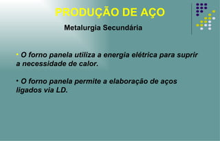 PRODUÇÃO DE AÇO O forno panela utiliza a energia elétrica para suprir a necessidade de calor. O forno panela permite a elaboração de aços ligados via LD. Metalurgia Secundária 