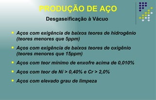PRODUÇÃO DE AÇO Desgaseificação à Vácuo Aços com exigência de baixos teores de hidrogênio (teores menores que 5ppm) Aços com exigência de baixos teores de oxigênio (teores menores que 15ppm) Aços com teor mínimo de enxofre acima de 0,010% Aços com teor de Ni > 0,40% e Cr > 2,0% Aços com elevado grau de limpeza 